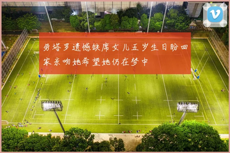 劳塔罗遗憾缺席女儿五岁生日盼回家亲吻她希望她仍在梦中