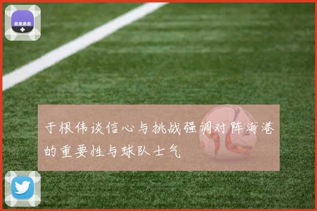 于根伟谈信心与挑战强调对阵海港的重要性与球队士气