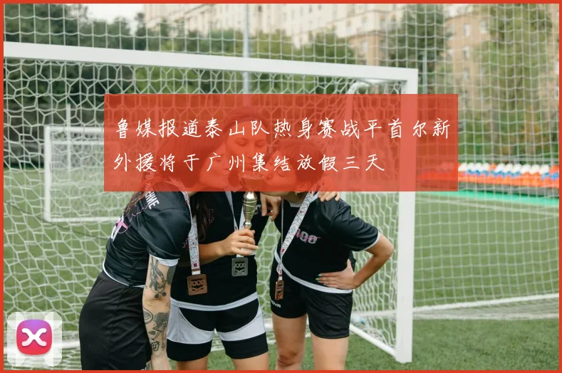 鲁媒报道泰山队热身赛战平首尔新外援将于广州集结放假三天