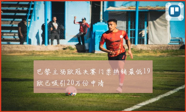 巴黎主场欧冠决赛门票热销最低19欧已吸引20万份申请