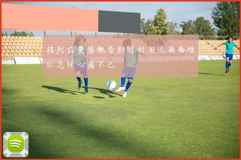 格列兹曼感慨告别时刻泪流满面难以忘怀心痛不已