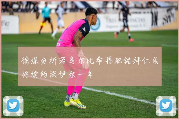 德媒分析若乌尔比希再犯错拜仁或将续约诺伊尔一年