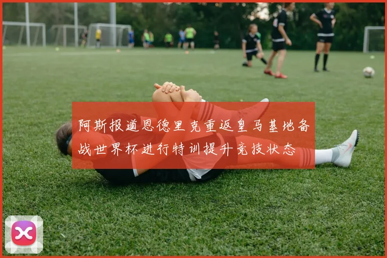 阿斯报道恩德里克重返皇马基地备战世界杯进行特训提升竞技状态