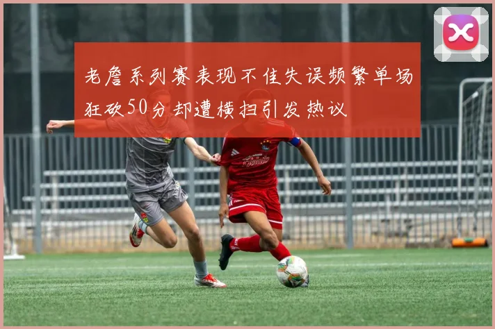 老詹系列赛表现不佳失误频繁单场狂砍50分却遭横扫引发热议