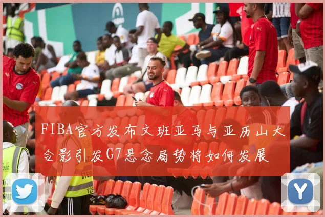 FIBA官方发布文班亚马与亚历山大合影引发G7悬念局势将如何发展