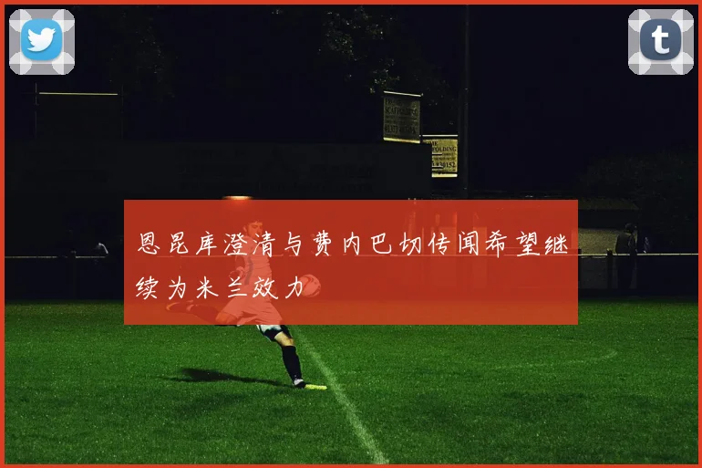 恩昆库澄清与费内巴切传闻希望继续为米兰效力