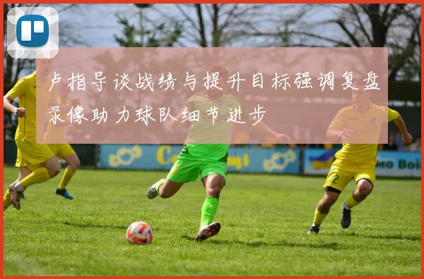 卢指导谈战绩与提升目标强调复盘录像助力球队细节进步