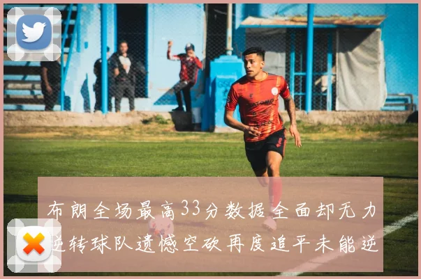 布朗全场最高33分数据全面却无力逆转球队遗憾空砍再度追平未能逆袭