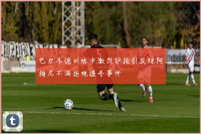 巴尔韦德训练中激烈铲抢引发琼阿梅尼不满拒绝握手事件