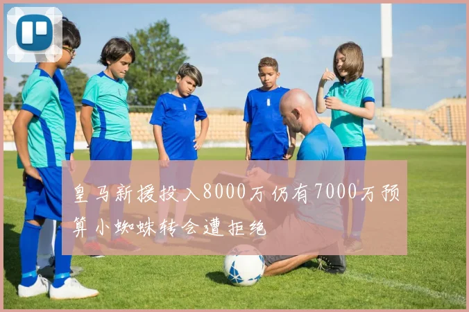 皇马新援投入8000万仍有7000万预算小蜘蛛转会遭拒绝