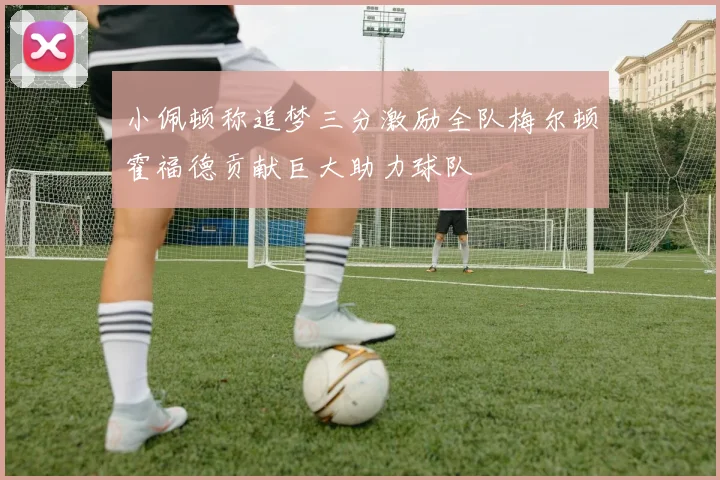 小佩顿称追梦三分激励全队梅尔顿霍福德贡献巨大助力球队