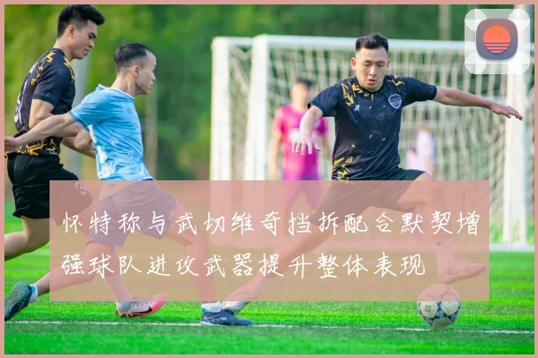 怀特称与武切维奇挡拆配合默契增强球队进攻武器提升整体表现