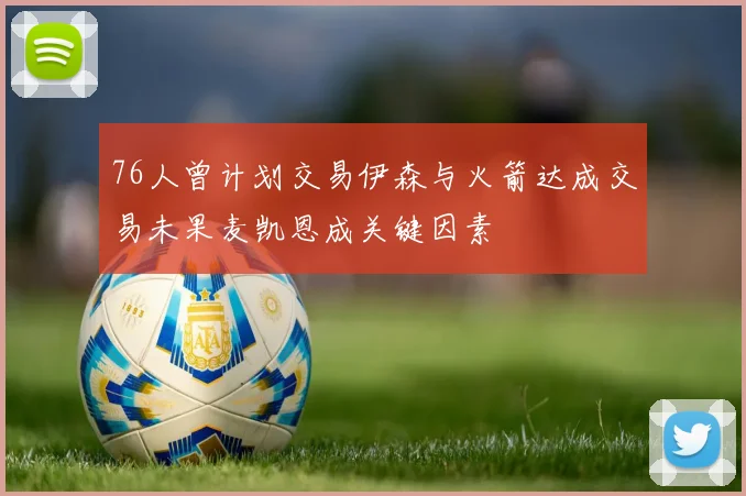 76人曾计划交易伊森与火箭达成交易未果麦凯恩成关键因素