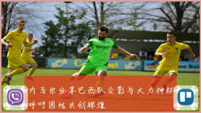 内马尔分享巴西队合影与大力神杯呼吁团结共创辉煌