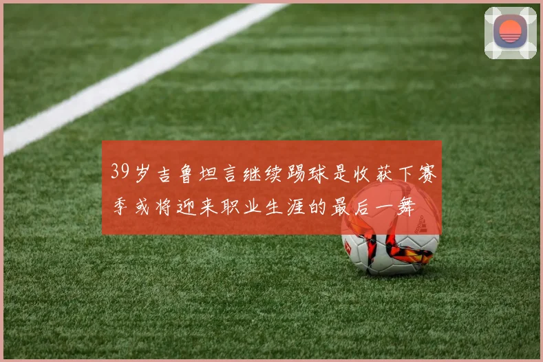 39岁吉鲁坦言继续踢球是收获下赛季或将迎来职业生涯的最后一舞