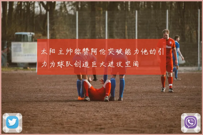 太阳主帅称赞阿伦突破能力他的引力为球队创造巨大进攻空间