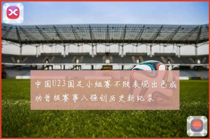 中国U23国足小组赛不败表现出色成功晋级赛事八强创历史新纪录