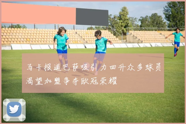 马卡报道巴萨吸引力回升众多球员渴望加盟争夺欧冠荣耀