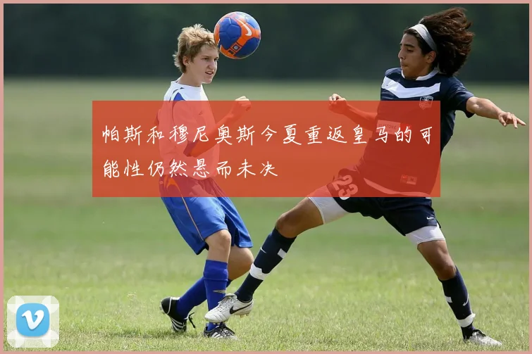 帕斯和穆尼奥斯今夏重返皇马的可能性仍然悬而未决