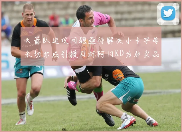 火箭队进攻问题亟待解决小卡字母米切尔成引援目标阿门KD为非卖品